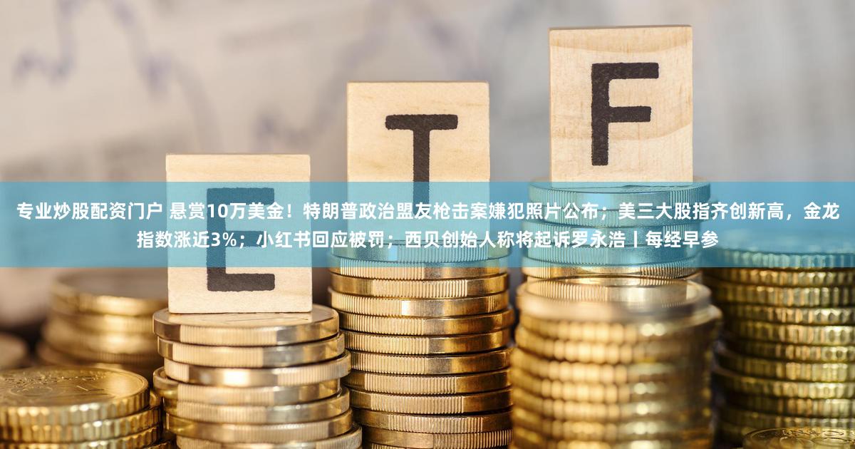 专业炒股配资门户 悬赏10万美金！特朗普政治盟友枪击案嫌犯照片公布；美三大股指齐创新高，金龙指数涨近3%；小红书回应被罚；西贝创始人称将起诉罗永浩丨每经早参