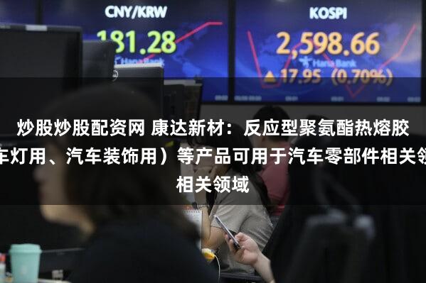 炒股炒股配资网 康达新材：反应型聚氨酯热熔胶（车灯用、汽车装饰用）等产品可用于汽车零部件相关领域