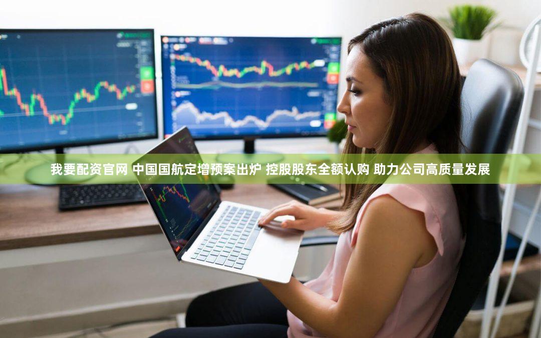 我要配资官网 中国国航定增预案出炉 控股股东全额认购 助力公司高质量发展