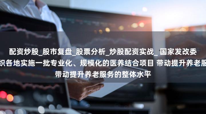 配资炒股_股市复盘_股票分析_炒股配资实战_ 国家发改委:下一步将组织各地实施一批专业化、规模化的医养结合项目 带动提升养老服务的整体水平