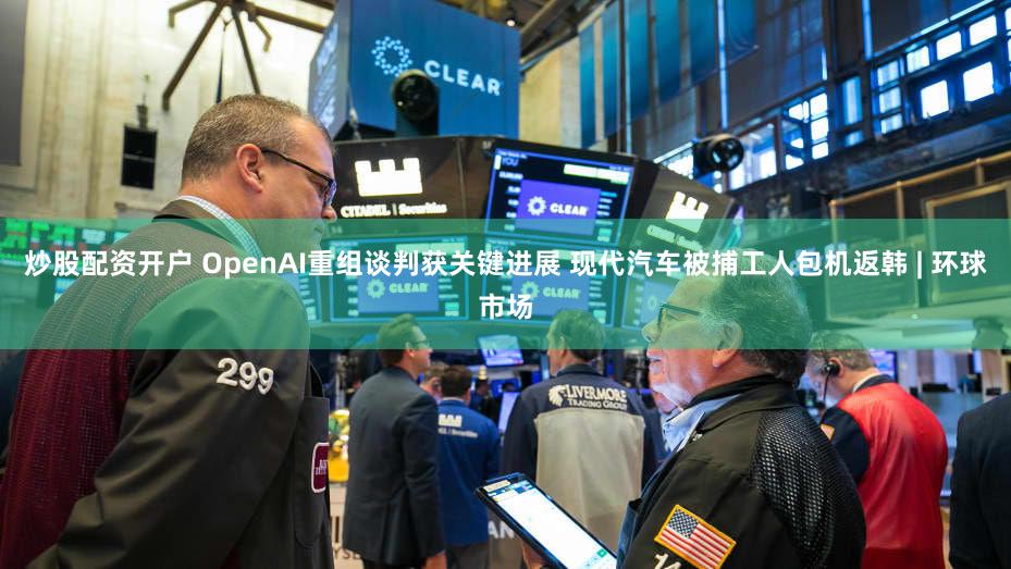 炒股配资开户 OpenAI重组谈判获关键进展 现代汽车被捕工人包机返韩 | 环球市场