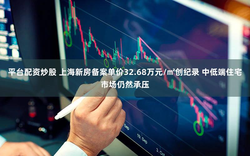 平台配资炒股 上海新房备案单价32.68万元/㎡创纪录 中低端住宅市场仍然承压