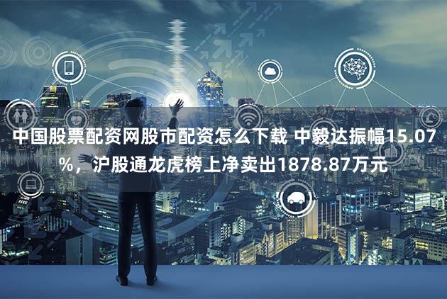 中国股票配资网股市配资怎么下载 中毅达振幅15.07%,沪股通龙虎榜上净卖出1878.87万元