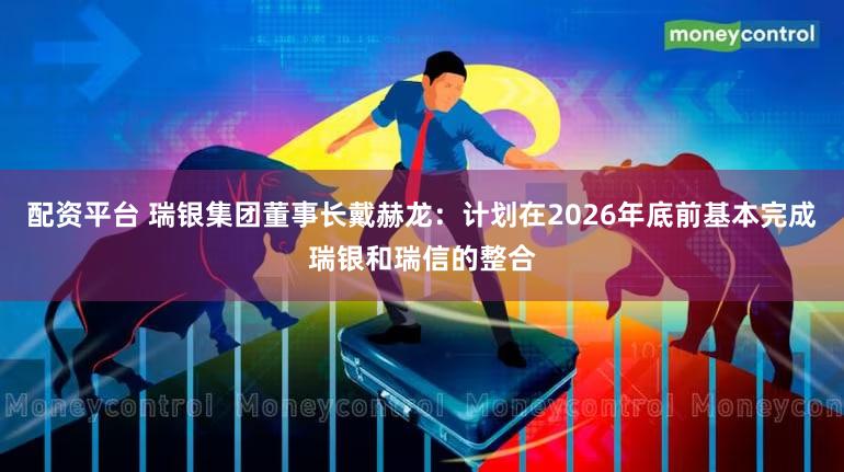配资平台 瑞银集团董事长戴赫龙：计划在2026年底前基本完成瑞银和瑞信的整合