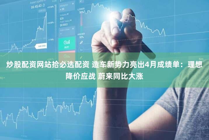 炒股配资网站拾必选配资 造车新势力亮出4月成绩单：理想降价应战 蔚来同比大涨