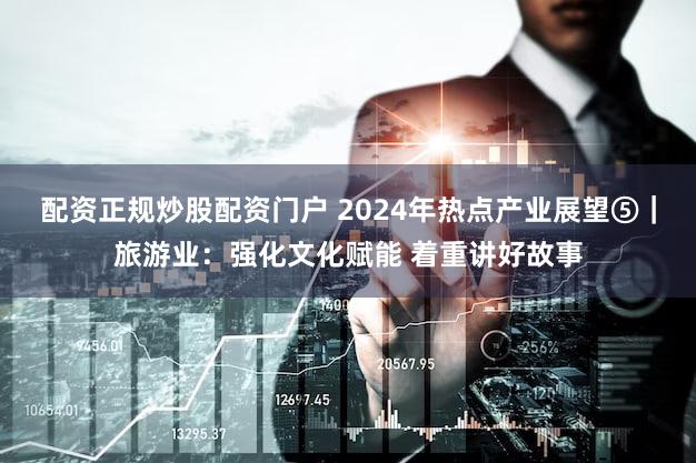 配资正规炒股配资门户 2024年热点产业展望⑤|旅游业:强化文化赋能 着重讲好故事