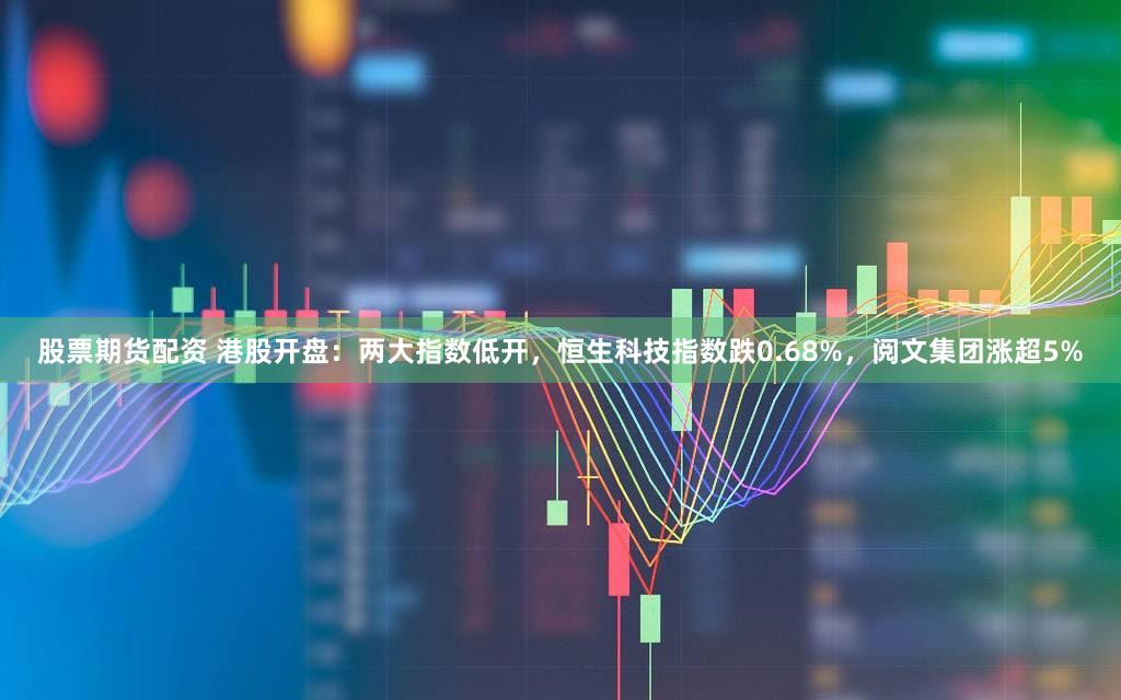 股票期货配资 港股开盘：两大指数低开，恒生科技指数跌0.68%，阅文集团涨超5%