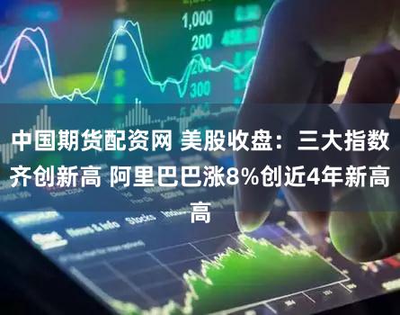 中国期货配资网 美股收盘:三大指数齐创新高 阿里巴巴涨8%创近4年新高