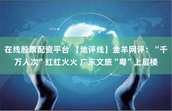 在线股票配资平台 【地评线】金羊网评:“千万人次”红红火火 广东文旅“粤”上层楼