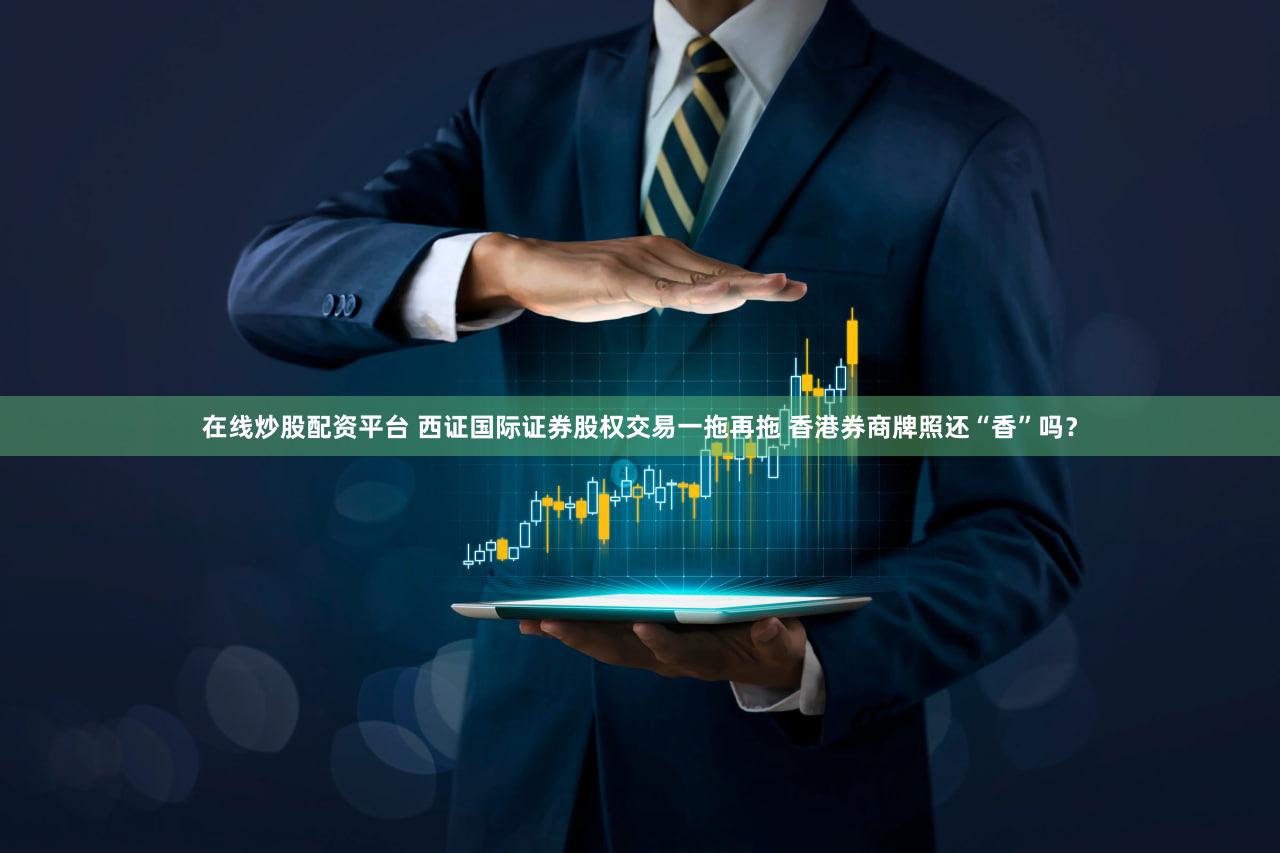 在线炒股配资平台 西证国际证券股权交易一拖再拖 香港券商牌照还“香”吗?