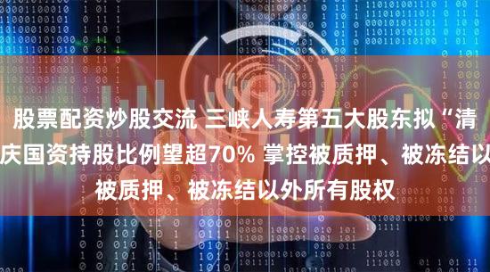 股票配资炒股交流 三峡人寿第五大股东拟“清仓”让位 重庆国资持股比例望超70% 掌控被质押、被冻结以外所有股权