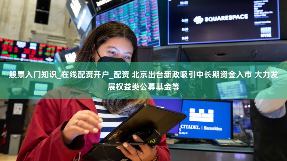 股票入门知识_在线配资开户_配资 北京出台新政吸引中长期资金入市 大力发展权益类公募基金等