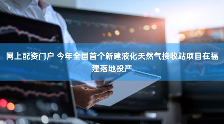 网上配资门户 今年全国首个新建液化天然气接收站项目在福建落地投产