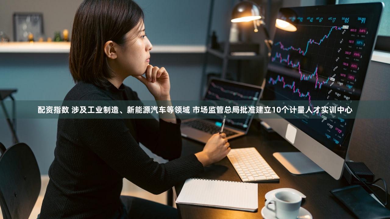 配资指数 涉及工业制造、新能源汽车等领域 市场监管总局批准建立10个计量人才实训中心