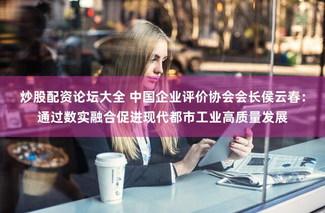 炒股配资论坛大全 中国企业评价协会会长侯云春：通过数实融合促进现代都市工业高质量发展
