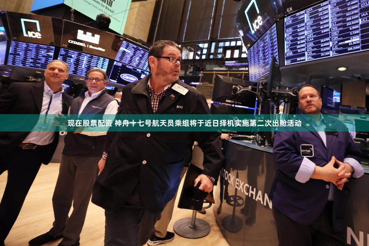 现在股票配资 神舟十七号航天员乘组将于近日择机实施第二次出舱活动