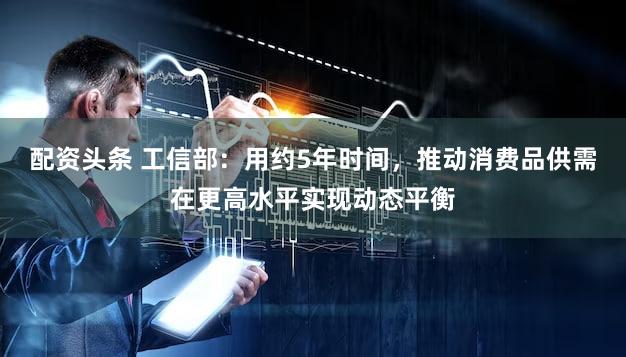 配资头条 工信部：用约5年时间，推动消费品供需在更高水平实现动态平衡