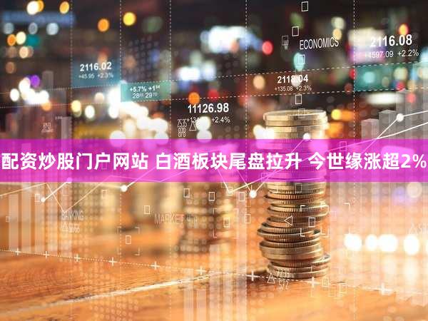 配资炒股门户网站 白酒板块尾盘拉升 今世缘涨超2%