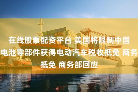 在线股票配资平台 美国将限制中国企业和电池零部件获得电动汽车税收抵免 商务部回应