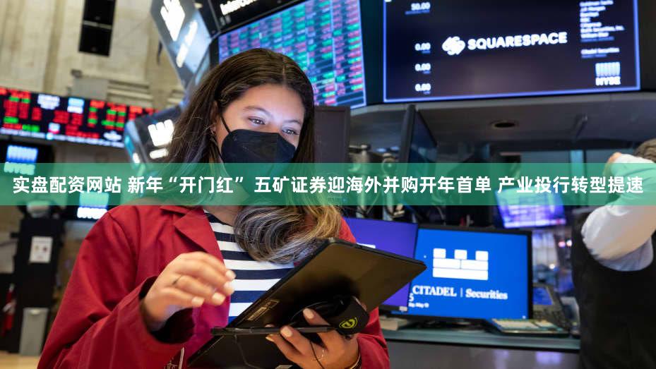 实盘配资网站 新年“开门红” 五矿证券迎海外并购开年首单 产业投行转型提速