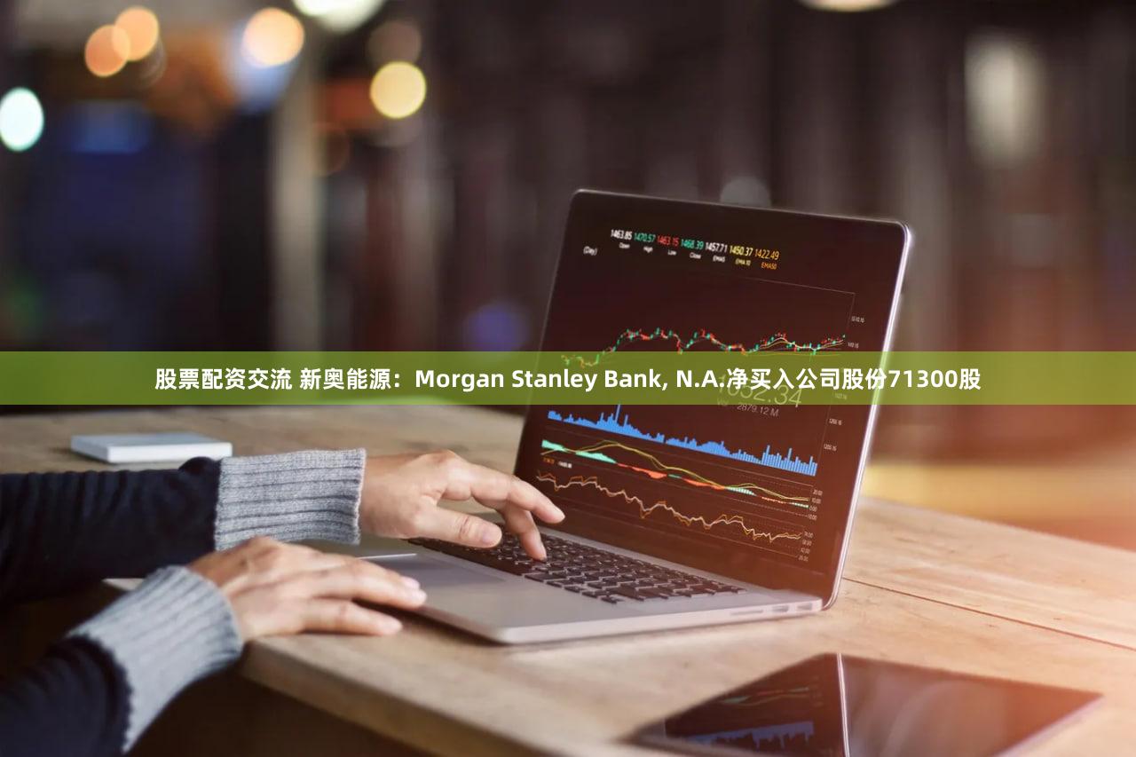 股票配资交流 新奥能源:Morgan Stanley Bank, N.A.净买入公司股份71300股