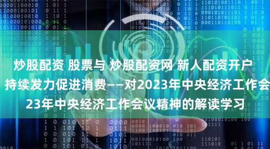 炒股配资 股票与 炒股配资网 新人配资开户 稳中求变扩大内需 持续发力促进消费——对2023年中央经济工作会议精神的解读学习