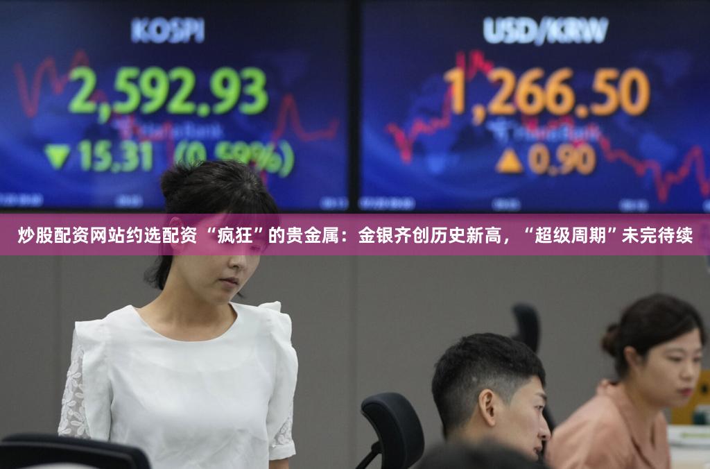 炒股配资网站约选配资 “疯狂”的贵金属：金银齐创历史新高，“超级周期”未完待续