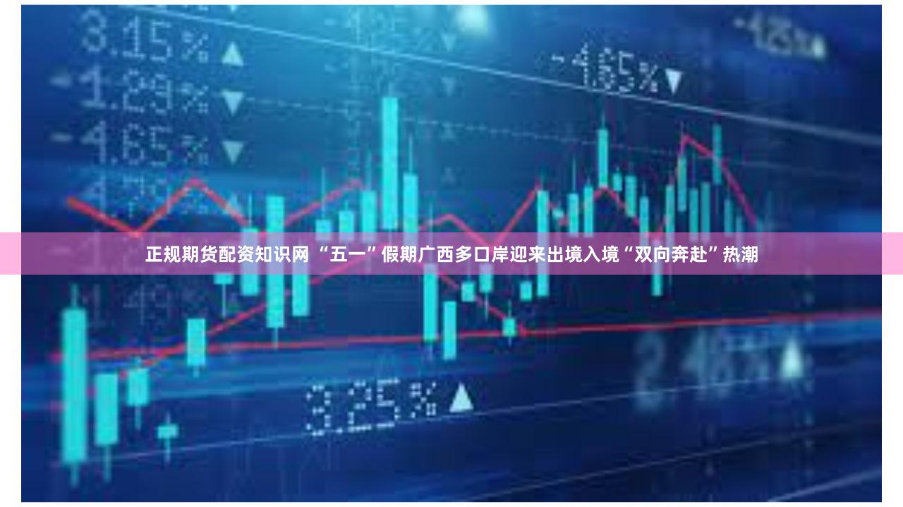 正规期货配资知识网 “五一”假期广西多口岸迎来出境入境“双向奔赴”热潮