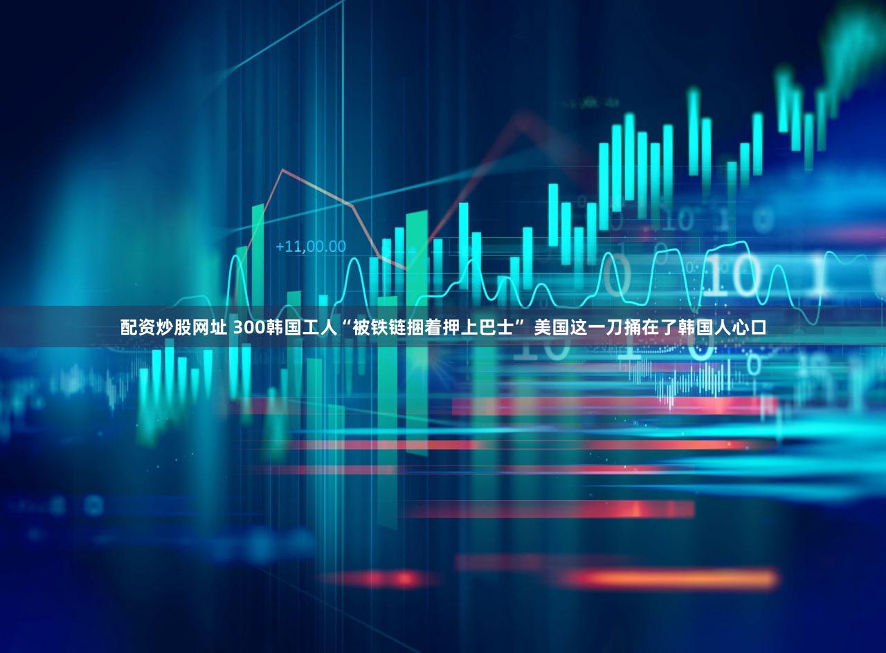 配资炒股网址 300韩国工人“被铁链捆着押上巴士” 美国这一刀捅在了韩国人心口