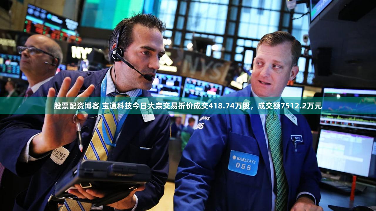 股票配资博客 宝通科技今日大宗交易折价成交418.74万股，成交额7512.2万元