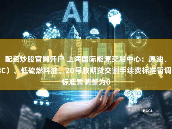 配资炒股官网开户 上海国际能源交易中心:原油、铜(BC)、低硫燃料油、20号胶期货交割手续费标准暂调整为0