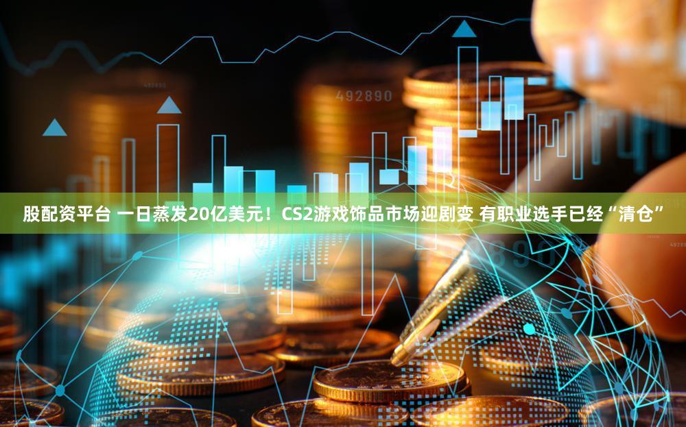 股配资平台 一日蒸发20亿美元!CS2游戏饰品市场迎剧变 有职业选手已经“清仓”