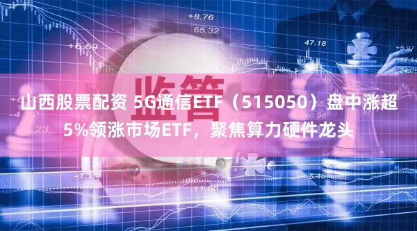 山西股票配资 5G通信ETF（515050）盘中涨超5%领涨市场ETF，聚焦算力硬件龙头