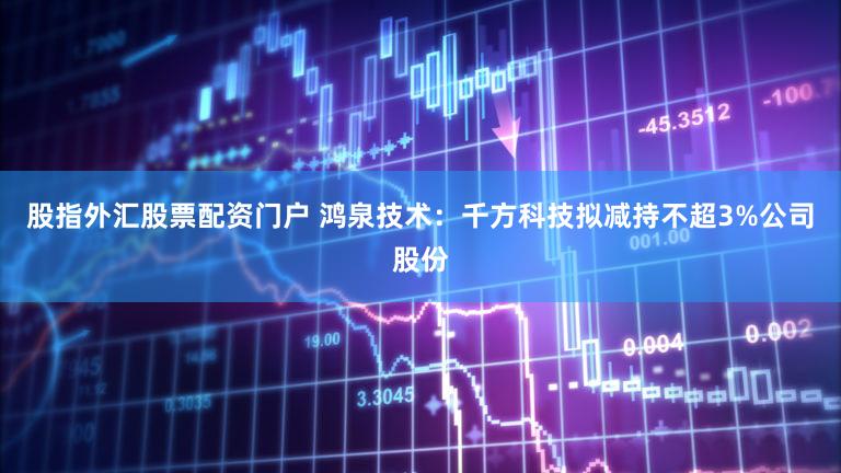 股指外汇股票配资门户 鸿泉技术：千方科技拟减持不超3%公司股份