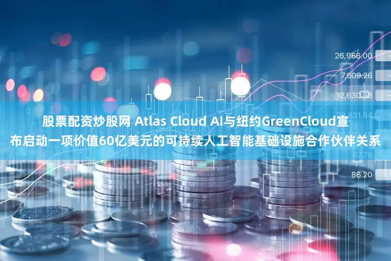 股票配资炒股网 Atlas Cloud AI与纽约GreenCloud宣布启动一项价值60亿美元的可持续人工智能基础设施合作伙伴关系