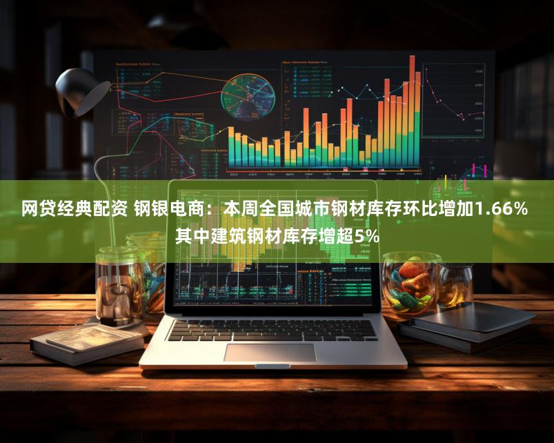 网贷经典配资 钢银电商：本周全国城市钢材库存环比增加1.66% 其中建筑钢材库存增超5%