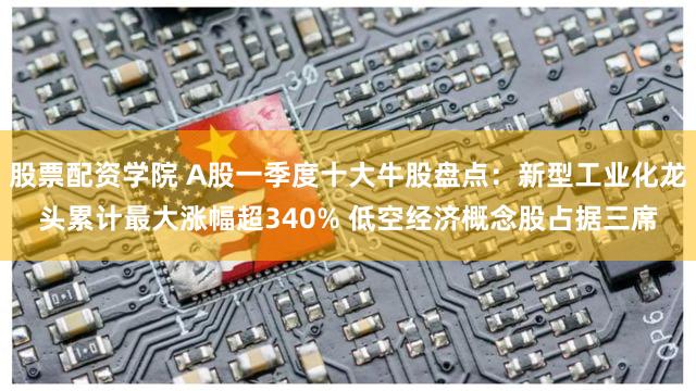 股票配资学院 A股一季度十大牛股盘点：新型工业化龙头累计最大涨幅超340% 低空经济概念股占据三席