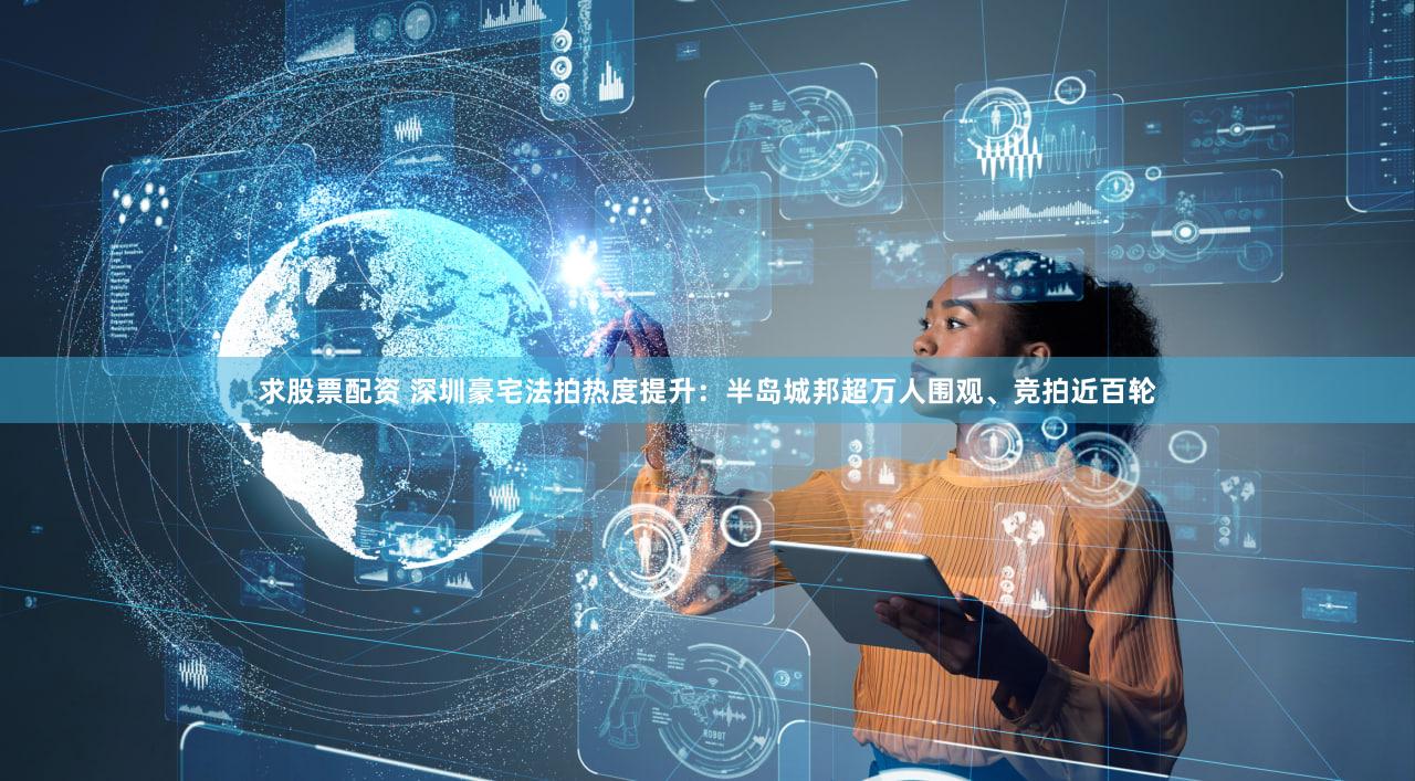 求股票配资 深圳豪宅法拍热度提升：半岛城邦超万人围观、竞拍近百轮