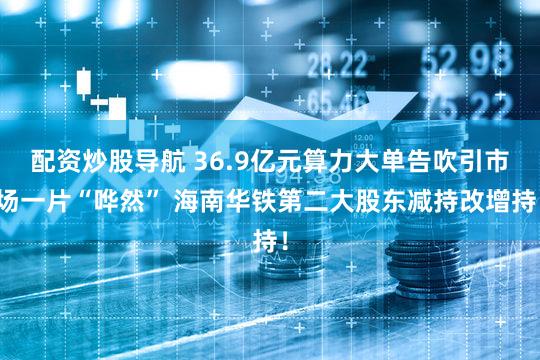 配资炒股导航 36.9亿元算力大单告吹引市场一片“哗然” 海南华铁第二大股东减持改增持！