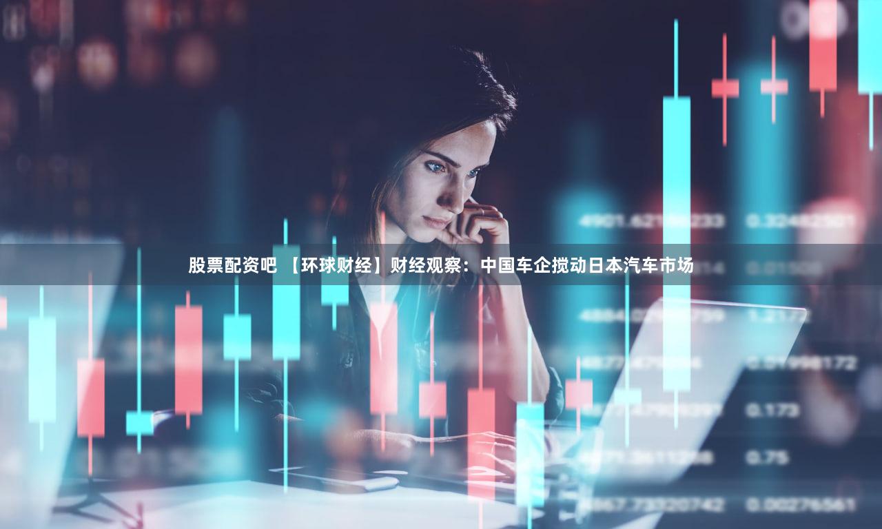 股票配资吧 【环球财经】财经观察：中国车企搅动日本汽车市场
