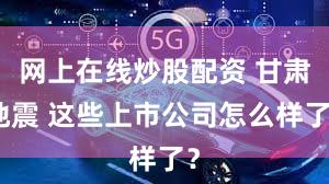 网上在线炒股配资 甘肃地震 这些上市公司怎么样了？