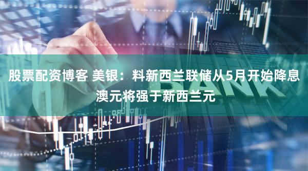 股票配资博客 美银：料新西兰联储从5月开始降息 澳元将强于新西兰元
