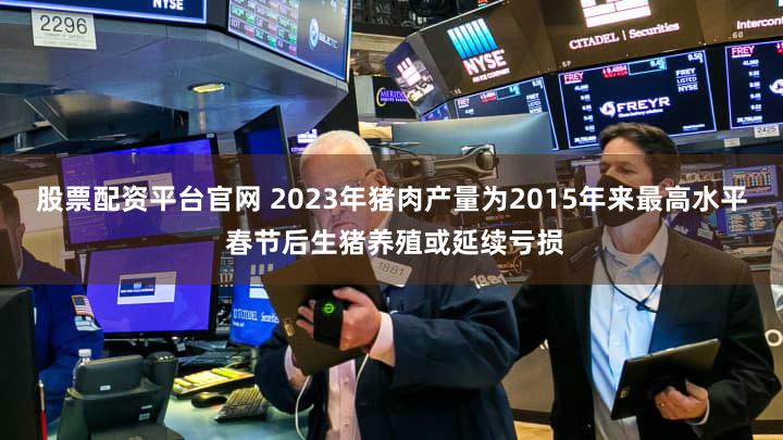 股票配资平台官网 2023年猪肉产量为2015年来最高水平 春节后生猪养殖或延续亏损