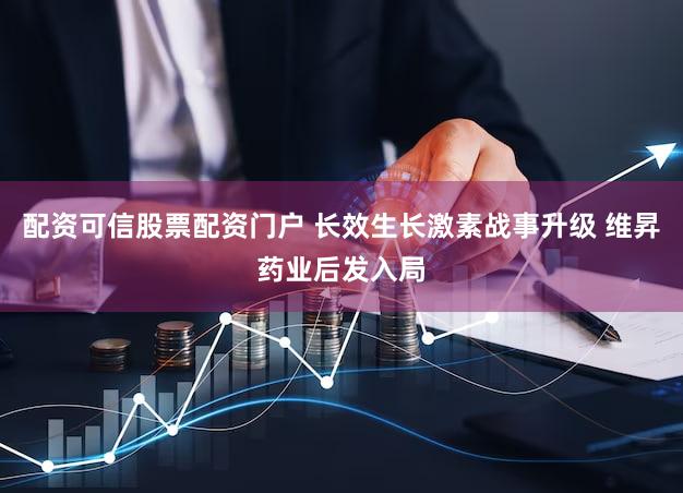 配资可信股票配资门户 长效生长激素战事升级 维昇药业后发入局
