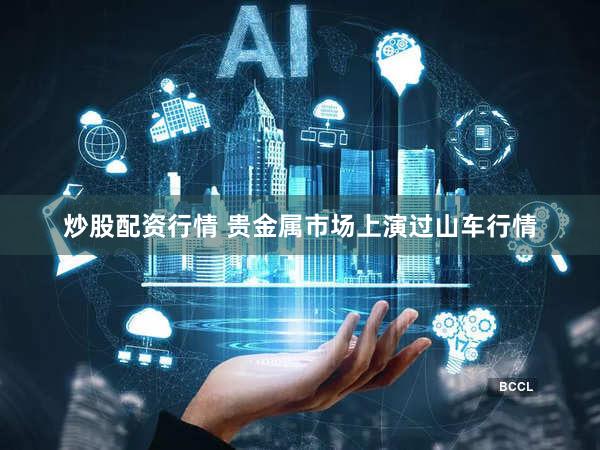 炒股配资行情 贵金属市场上演过山车行情