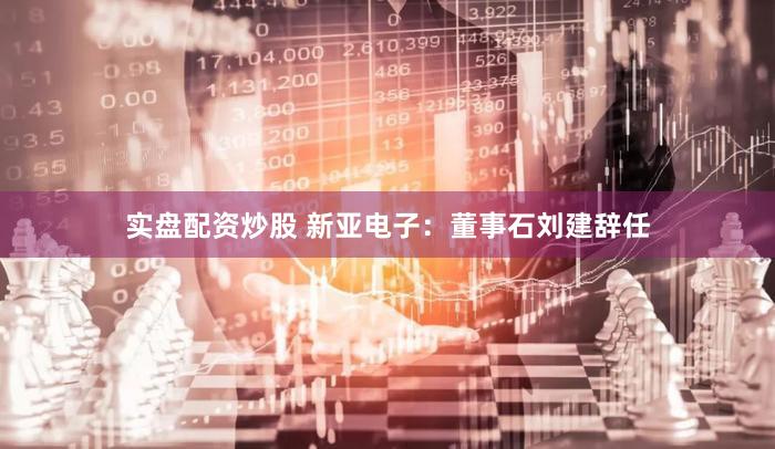 实盘配资炒股 新亚电子:董事石刘建辞任