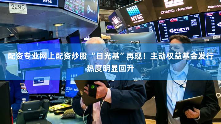 配资专业网上配资炒股 “日光基”再现!主动权益基金发行热度明显回升