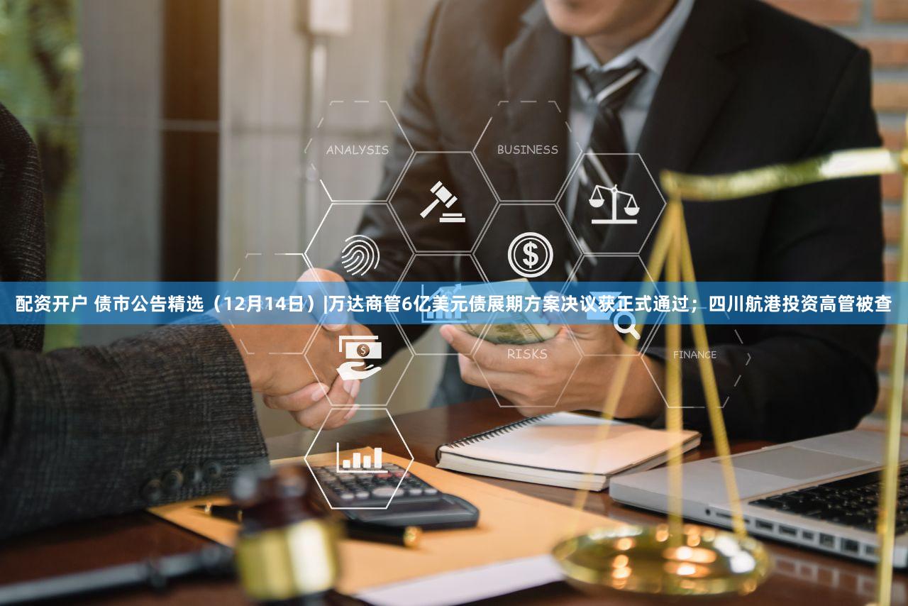 配资开户 债市公告精选(12月14日)|万达商管6亿美元债展期方案决议获正式通过;四川航港投资高管被查