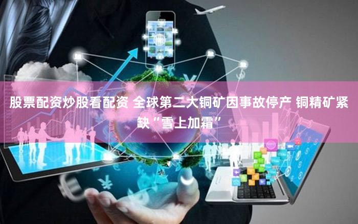 股票配资炒股看配资 全球第二大铜矿因事故停产 铜精矿紧缺“雪上加霜”