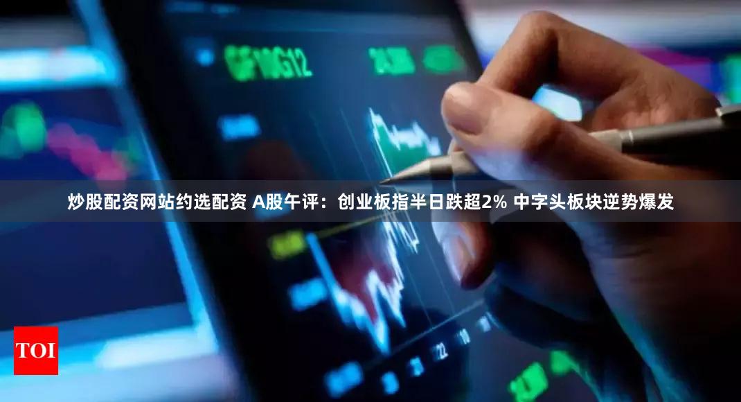 炒股配资网站约选配资 A股午评：创业板指半日跌超2% 中字头板块逆势爆发